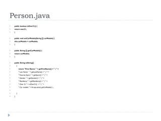 Person.java public boolean isOver21() { return over21; } public void setCarModels(String [] carModels) { this.carModels = carModels; } public String [] getCarModels() { return carModels; } public String toString() { return "First Name: " + getFirstName() + " | " + " Last Name:  " + getLastName() + " | " + " Favorite Sport: " + getSport() + " | " + " Gender: " + getGender() + " | " +  " Residency: " + getResidency() + " | " + " Over 21: " + isOver21()  + " | " + " Car models: " + Arrays. asList( getCarModels() ) ; } } 