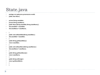 State.java package com.aplicacion.presentacion.model; public class State { private String stateAbbr; private String stateName; public State (String stateAbbr, String stateName) { this.stateAbbr = stateAbbr; this.stateName = stateName; } public void setStateAbbr(String stateAbbr) { this.stateAbbr = stateAbbr; } public String getStateAbbr() { return stateAbbr; } public void setStateName(String stateName) { this.stateName = stateName; } public String getStateName() { return stateName; } public String toString() { return getStateAbbr() ; } } 