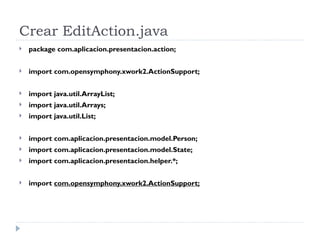 Crear EditAction.java package com.aplicacion.presentacion.action; import com.opensymphony.xwork2.ActionSupport; import java.util.ArrayList; import java.util.Arrays; import java.util.List; import com.aplicacion.presentacion.model.Person; import com.aplicacion.presentacion.model.State; import com.aplicacion.presentacion.helper.*; import  com.opensymphony.xwork2.ActionSupport; 