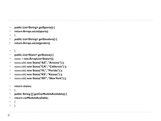 public List<String> getSports() { return Arrays. asList(sports); } public List<String> getGenders() { return Arrays. asList(genders); } public List<State> getStates() { states =  new ArrayList<State>(); states.add(  new State("AZ", "Arizona") ); states.add(  new State("CA", "California") ); states.add(  new State("FL", "Florida") ); states.add(  new State("KS", "Kansas") ); states.add(  new State("NY", "New York") ); return states; } public String [] getCarModelsAvailable() { return carModelsAvailable; } } 