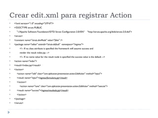 Crear edit.xml para registrar Action <?xml version= "1.0" encoding="UTF-8"?> <!DOCTYPE struts PUBLIC "-//Apache Software Foundation//DTD Struts Configuration 2.0//EN”  "http://struts.apache.org/dtds/struts-2.0.dtd"> <struts> <constant name= "struts.devMode" value="false" /> <package name= "editar" extends="struts-default"  namespace="/ingreso"> <!-- If no class attribute is specified the framework will assume success and  render the result index.jsp --> <!-- If no name value for the result node is specified the success value is the default --> <action name= "index"> <result>/index.jsp</result> </action> <action name= "edit" class="com.aplicacion.presentacion.action.EditAction" method="input"> <result name= "input">/ ingreso/formulario.jsp</result> </action> <action name= "save" class="com.aplicacion.presentacion.action.EditAction" method="execute"> <result name= "success">/ ingreso/resultado.jsp</result> </action> </package> </struts> 