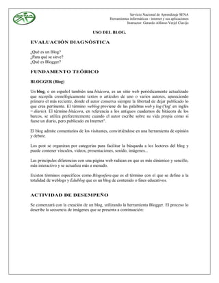 Servicio Nacional de Aprendizaje SENA
                                             Herramientas informáticas - internet y sus aplicaciones
                                                        Instructor: Gerardo Alfonso Verjel Clavijo

                                   USO DEL BLOG.

EVALUACIÓN DIAGNÓSTICA

¿Qué es un Blog?
¿Para qué se sirve?
¿Qué es Blogger?

FUNDAMENTO TEÓRICO

BLOGGER (Blog)

Un blog, o en español también una bitácora, es un sitio web periódicamente actualizado
que recopila cronológicamente textos o artículos de uno o varios autores, apareciendo
primero el más reciente, donde el autor conserva siempre la libertad de dejar publicado lo
que crea pertinente. El término weblog proviene de las palabras web y log ('log' en inglés
= diario). El término bitácora, en referencia a los antiguos cuadernos de bitácora de los
barcos, se utiliza preferentemente cuando el autor escribe sobre su vida propia como si
fuese un diario, pero publicado en Internet".

El blog admite comentarios de los visitantes, convirtiéndose en una herramienta de opinión
y debate.

Los post se organizan por categorías para facilitar la búsqueda a los lectores del blog y
puede contener vínculos, vídeos, presentaciones, sonido, imágenes...

Las principales diferencias con una página web radican en que es más dinámico y sencillo,
más interactivo y se actualiza más a menudo.

Existen términos específicos como Blogosfera que es el término con el que se define a la
totalidad de weblogs y Edublog que es un blog de contenido o fines educativos.


ACTIVIDAD DE DESEMPEÑO

Se comenzará con la creación de un blog, utilizando la herramienta Blogger. El proceso lo
describe la secuencia de imágenes que se presenta a continuación:
 