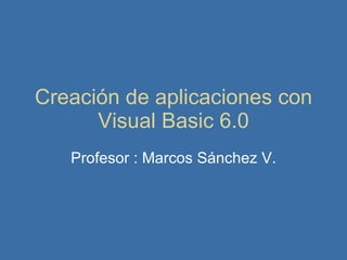 Creación de aplicaciones con Visual Basic 6.0 Profesor : Marcos Sánchez V. 