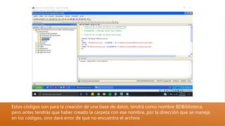 Estos códigos son para la creación de una base de datos, tendrá como nombre BDBiblioteca,
pero antes tendrás que haber creado la carpeta con ese nombre, por la dirección que se maneja
en los códigos, sino dará error de que no encuentra el archivo
