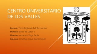 CENTRO UNIVERSITARIO
DE LOS VALLES
Carrera: Tecnologías de la Información
Materia: Bases de Datos 2
Maestro: Abraham Vega Tapia
Alumno: Jonathan Jesus Díaz Jimenez