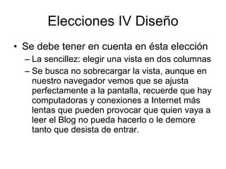 Elecciones IV Diseño Se debe tener en cuenta en ésta elección  La sencillez: elegir una vista en dos columnas Se busca no sobrecargar la vista, aunque en nuestro navegador vemos que se ajusta perfectamente a la pantalla, recuerde que hay computadoras y conexiones a Internet más lentas que pueden provocar que quien vaya a leer el Blog no pueda hacerlo o le demore tanto que desista de entrar. 