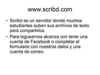 www.scribd.com Scribd es un servidor donde muchos estudiantes suben sus archivos de texto para compartirlos. Para loguearnos alcanza con tener una cuenta de Facebook o completar el formulario con nuestros datos y una cuenta de correo. 