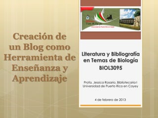 Creación de
 un Blog como
                 Literatura y Bibliografía
Herramienta de    en Temas de Biología
 Enseñanza y             BIOL3095

  Aprendizaje     Profa. Jessica Rosario, Bibliotecaria I
                 Universidad de Puerto Rico en Cayey



                         4 de febrero de 2013
 