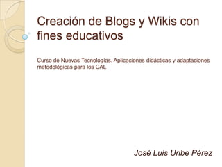 Creación de Blogs y Wikis con fines educativosCurso de Nuevas Tecnologías. Aplicaciones didácticas y adaptaciones metodológicas para los CAL José Luis Uribe Pérez 