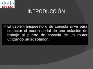 INTRODUCCIÓN El cable transpuesto o de consola sirve para conectar el puerto serial de una estación de trabajo al puerto de consola de un router utilizando un adaptador.  