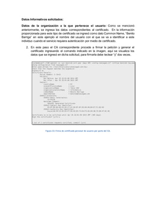 Datos Informativos solicitados: 
Datos de la organización a la que pertenece el usuario: Como se mencionó anteriormente, se ingresa los datos correspondientes al certificado. En la información proporcionada para este tipo de certificado se ingresó como dato Common Name, “Benito Barriga” en este ejemplo el nombre del usuario con el que se va a identificar a este individuo cuando el servicio requiera autenticación por medio de certificado. 
2. En este paso el CA correspondiente procede a firmar la petición y generar el certificado ingresando el comando indicado en la imagen, aquí se visualiza los datos que se ingresó en dicha solicitud, para firmarla debe teclear “y” dos veces. 
Figura 13: Firma de certificado personal de usuario por parte del CA.  