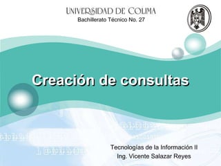 LOGO

Bachillerato Técnico No. 27

Creación de consultas

Tecnologías de la Información II
Ing. Vicente Salazar Reyes

 