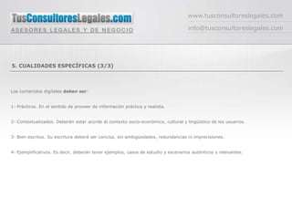 www.tusconsultoreslegales.com

                                                                                   info@tusconsultoreslegales.com




5. CUALIDADES ESPECÍFICAS (3/3)



Los contenidos digitales deben ser:


1- Prácticos. En el sentido de proveer de información práctica y realista.


2- Contextualizados. Deberán estar acorde al contexto socio-económico, cultural y lingüístico de los usuarios.


3- Bien escritos. Su escritura deberá ser concisa, sin ambigüedades, redundancias ni imprecisiones.


4- Ejemplificativos. Es decir, deberán tener ejemplos, casos de estudio y escenarios auténticos y relevantes.
 