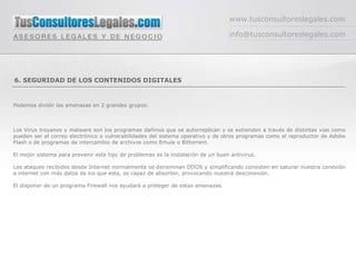 www.tusconsultoreslegales.com

                                                                                  info@tusconsultoreslegales.com




6. SEGURIDAD DE LOS CONTENIDOS DIGITALES


Podemos dividir las amenazas en 2 grandes grupos:



Los Virus troyanos y malware son los programas dañinos que se autorreplican y se extienden a través de distintas vías como
pueden ser el correo electrónico o vulnerabilidades del sistema operativo y de otros programas como el reproductor de Adobe
Flash o de programas de intercambio de archivos como Emule o Bittorrent.

El mejor sistema para prevenir este tipo de problemas es la instalación de un buen antivirus.

Los ataques recibidos desde Internet normalmente se denominan DDOS y simplificando consisten en saturar nuestra conexión
a internet con más datos de los que esta, es capaz de absorber, provocando nuestra desconexión.

El disponer de un programa Firewall nos ayudará a proteger de estas amenazas.
 