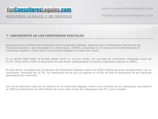 www.tusconsultoreslegales.com

                                                                                  info@tusconsultoreslegales.com




7. CRECIMIENTO DE LOS CONTENIDOS DIGITALES


De acuerdo con el Informe de la Industria de los Contenidos Digitales, elaborado por el Observatorio Nacional de las
Telecomunicaciones y de la Sociedad de la Información, (ONTSI), presentado en el marco del Foro Internacional de
Contenidos Digitales, FICOD 2010, los contenidos digitales no hacen sino crecer.


En el periodo 2005-2009, el formato digital creció un 116 por ciento, con una tasa de crecimiento compuesta anual del
21,3%. Entre 2003 y 2009, la facturación de este sector prácticamente se triplicó (crecimiento superior al 196%).


De esta forma, el pasado año la Industria de Contenidos Digitales superó los 8.004 millones de euros de facturación con un
crecimiento interanual del 32,7%. Su importancia es tal que ya suponen el 45,5% de toda la facturación de las industrias
generadoras de contenidos.



Uno de los elementos clave de la industria de los contenidos digitales vuelve a ser el sector de los videojuegos, que alcanzó
en 2009 una facturación de 638 millones de euros entre ventas de videojuegos para PC y para consolas
 