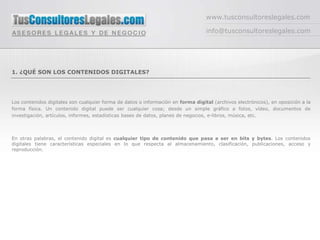 www.tusconsultoreslegales.com

                                                                                  info@tusconsultoreslegales.com




1. ¿QUÉ SON LOS CONTENIDOS DIGITALES?




Los contenidos digitales son cualquier forma de datos o información en forma digital (archivos electrónicos), en oposición a la
forma física. Un contenido digital puede ser cualquier cosa; desde un simple gráfico a fotos, vídeo, documentos de
investigación, artículos, informes, estadísticas bases de datos, planes de negocios, e-libros, música, etc.



En otras palabras, el contenido digital es cualquier tipo de contenido que pasa a ser en bits y bytes. Los contenidos
digitales tiene características especiales en lo que respecta al almacenamiento, clasificación, publicaciones, acceso y
reproducción.
 