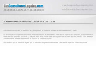 www.tusconsultoreslegales.com

                                                                                   info@tusconsultoreslegales.com




2. ALMACENAMIENTO DE LOS CONTENIDOS DIGITALES




Los contenidos digitales, a diferencia de, por ejemplo, el contenido impreso se almacena en bits y bytes.

La tecnología actual permite almacenar miles de millones de estos bits y bytes en un espacio muy pequeño, que mantiene en
cada vez más pequeño. 1000 GB (1 TB) de disco duro puede caber en la palma de la mano de una persona y sin embargo
puede contener decenas de millones de páginas de contenido digital.

Esto permite que el contenido digital que se almacena en grandes cantidades, y tal vez ser replicado para la seguridad.
 