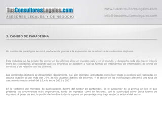 www.tusconsultoreslegales.com

                                                                                  info@tusconsultoreslegales.com




3. CAMBIO DE PARADIGMA




Un cambio de paradigma se está produciendo gracias a la expansión de la industria de contenidos digitales.



Esta industria no ha dejado de crecer en los últimos años en nuestro país y en el mundo, y despierta cada día mayor interés
entre los ciudadanos, propiciando que las empresas se adapten a nuevas formas de intercambio de información, de oferta de
servicios y de relación con los clientes.


Los contenidos digitales se desarrollan rápidamente. Así, por ejemplo, actividades como leer blogs o weblogs son realizadas en
alguna ocasión ya por más del 70% de los usuarios activos de Internet, y el sector de los videojuegos presentó una tasa de
crecimiento medio anual del 15,4% entre 2003 y 2007.


En la vertiente del mercado de publicaciones dentro del sector de contenidos, es el subsector de la prensa on-line el que
presenta los crecimientos más importantes, tanto en ingresos como en lectores, con la publicidad como única fuente de
ingresos. A pesar de eso, la publicidad on-line todavía supone un porcentaje muy bajo respecto al total del sector
 