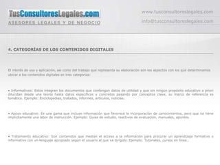 www.tusconsultoreslegales.com

                                                                                 info@tusconsultoreslegales.com




4. CATEGORÍAS DE LOS CONTENIDOS DIGITALES




El interés de uso y aplicación, así como del trabajo que representa su elaboración son los aspectos con los que determinamos
ubicar a los contenidos digitales en tres categorías:



• Informativos: Estos integran los documentos que contengan datos de utilidad y que sin ningún propósito educativo a priori
dilucidan desde una teoría hasta datos específicos y concretos pasando por conceptos clave, su marco de referencia es
temático. Ejemplo: Enciclopedias, tratados, informes, artículos, noticias.



• Apoyo educativo: Es una gama que incluye información que favorece la incorporación de conocimientos, pero que no tiene
implícitamente una labor de instrucción. Ejemplo: Guías de estudio, reactivos de evaluación, manuales, apuntes.




• Tratamiento educativo: Son contenidos que median el acceso a la información para procurar un aprendizaje formativo o
informativo con un lenguaje apropiado según el usuario al que va dirigido. Ejemplo: Tutoriales, cursos en línea..
 