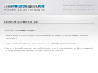 www.tusconsultoreslegales.com

                                                                                    info@tusconsultoreslegales.com




5. CUALIDADES ESPECÍFICAS (2/3)



Los contenidos digitales deben contribuir a:


1- Impulsar el uso y el acceso de todos los usuarios de la Internet con el objetivo de apoyar su desarrollo profesional,
  social y cultural.


2- Asegurar la utilización del potencial máximo de los contenidos digitales por parte de los usuarios.


3- Crear las condiciones favorables para aumentar la distribución y el uso de contenidos digitales en la Internet, adaptando
  de la mejor manera posible los aspectos culturales y lingüísticos de sus usuarios.
 