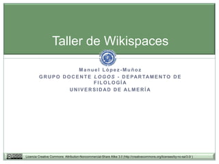 Taller de Wikispaces

                          Manuel López-Muñoz
         G R U P O D O C E N T E L O G O S - D E PA R TA M E N T O D E
                                 FILOLOGÍA
                      UNIVERSIDAD DE ALMERÍA




Licencia Creative Commons Attribution-Noncommercial-Share Alike 3.0 (http://creativecommons.org/licenses/by-nc-sa/3.0/ )
 