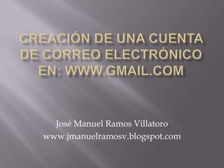 CREACIÓN DE UNA CUENTA DE CORREO electrónico EN: WWW.GMAIL.COM José Manuel Ramos Villatoro www.jmanuelramosv.blogspot.com 