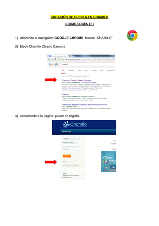 CREACIÓN DE CUENTA EN CHAMILO
(COMO DOCENTE)
1) Utilizando el navegador GOOGLE CHROME, buscar “CHAMILO”
2) Elegir Chamilo Classic Campus
3) Accediendo a la página, pulsar en registro
 