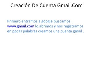Creación De Cuenta Gmail.Com
Primero entramos a google buscamos
www.gmail.com lo abrimos y nos registramos
en pocas palabras creamos una cuenta gmail .
 