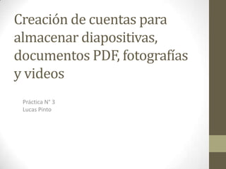 Creación de cuentas para
almacenar diapositivas,
documentos PDF, fotografías
y videos
Práctica N° 3
Lucas Pinto

 