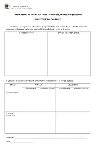 Katherine Espinosa M.
Profesora Educación Tecnológica
Integrantes: ________________________________________________________ ____________________________
Curso: __________________________
“Crear diseños de objetos y sistemas tecnológicos para resolver problemas
o aprovechar oportunidades”
1.- Realiza un bosquejo de una intervención que puedas hacer a un envase desde su diseño, incluyendo
otras características que le otorguen una función secundaria para evitar su desecho.
ENVASE EXISTENTE ENVASE CON INTERVENCIÓN
2 - Completa la siguiente tabla basada en la intervención a realizar en el envase escogido.
ENVASE VENTAJA DESVENTAJA
Funcionalidad Elementos visuales Funcionalidad Elementos visuales
Envase existente
Envase con
intervención