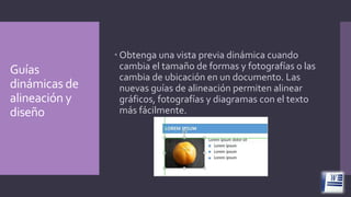 Guías
dinámicas de
alineación y
diseño

 Obtenga una vista previa dinámica cuando
cambia el tamaño de formas y fotografías o las
cambia de ubicación en un documento. Las
nuevas guías de alineación permiten alinear
gráficos, fotografías y diagramas con el texto
más fácilmente.

 