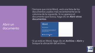  Siempre que inicie Word, verá una lista de los
documentos usados más recientemente en la
columna de la izquierda. Si no aparece el
documento que busca, haga clic en Abrir otros
documentos.

Abrir un
documento

 Si ya está en Word, haga clic en Archivo > Abrir y
busque la ubicación del archivo.

 