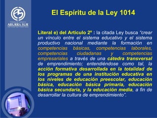 El Espíritu de la Ley 1014

Literal e) del Artículo 2º : la citada Ley busca “crear
un vínculo entre el sistema educativo ...