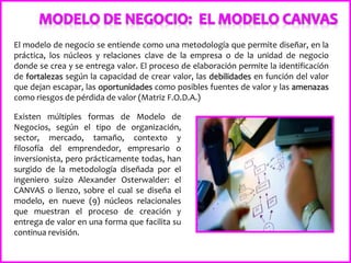 El modelo de negocio se entiende como una metodología que permite diseñar, en la
práctica, los núcleos y relaciones clave de la empresa o de la unidad de negocio
donde se crea y se entrega valor. El proceso de elaboración permite la identificación
de fortalezas según la capacidad de crear valor, las debilidades en función del valor
que dejan escapar, las oportunidades como posibles fuentes de valor y las amenazas
como riesgos de pérdida de valor (Matriz F.O.D.A.)
Existen múltiples formas de Modelo de
Negocios, según el tipo de organización,
sector, mercado, tamaño, contexto y
filosofía del emprendedor, empresario o
inversionista, pero prácticamente todas, han
surgido de la metodología diseñada por el
ingeniero suizo Alexander Osterwalder: el
CANVAS o lienzo, sobre el cual se diseña el
modelo, en nueve (9) núcleos relacionales
que muestran el proceso de creación y
entrega de valor en una forma que facilita su
continua revisión.
 