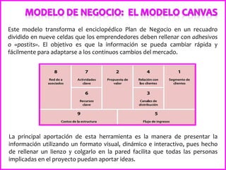 Este modelo transforma el enciclopédico Plan de Negocio en un recuadro
dividido en nueve celdas que los emprendedores deben rellenar con adhesivos
o «postits». El objetivo es que la información se pueda cambiar rápida y
fácilmente para adaptarse a los continuos cambios del mercado.
La principal aportación de esta herramienta es la manera de presentar la
información utilizando un formato visual, dinámico e interactivo, pues hecho
de rellenar un lienzo y colgarlo en la pared facilita que todas las personas
implicadas en el proyecto puedan aportar ideas.
 