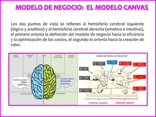 Los dos puntos de vista se refieren al hemisferio cerebral izquierdo
(lógico y analítico) y al hemisferio cerebral derecho (emotivo e intuitivo),
el primero orienta la definición del modelo de negocio hacia la eficiencia
y la optimización de los costos, el segundo lo orienta hacia la creación de
valor.
 