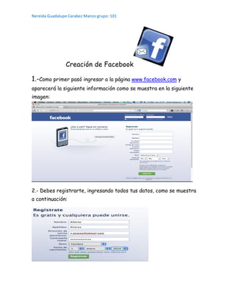 Nereida Guadalupe Carabez Manzo grupo: 101
Creación de Facebook
1.-Como primer pasó ingresar a la página www.facebook.com y
aparecerá la siguiente información como se muestra en la siguiente
imagen:
2.- Debes registrarte, ingresando todos tus datos, como se muestra
a continuación:
 