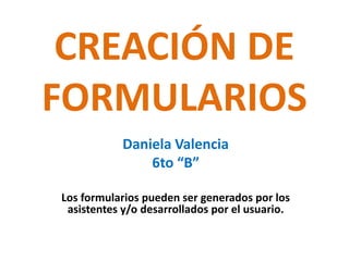 CREACIÓN DE FORMULARIOS Daniela Valencia 6to “B” Los formularios pueden ser generados por los asistentes y/o desarrollados por el usuario. 