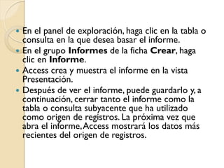  En el panel de exploración, haga clic en la tabla o
consulta en la que desea basar el informe.
 En el grupo Informes de la ficha Crear, haga
clic en Informe.
 Access crea y muestra el informe en la vista
Presentación.
 Después de ver el informe, puede guardarlo y, a
continuación, cerrar tanto el informe como la
tabla o consulta subyacente que ha utilizado
como origen de registros. La próxima vez que
abra el informe,Access mostrará los datos más
recientes del origen de registros.
 