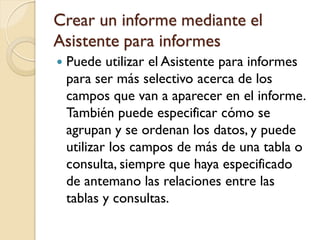 Crear un informe mediante el
Asistente para informes
 Puede utilizar el Asistente para informes
para ser más selectivo acerca de los
campos que van a aparecer en el informe.
También puede especificar cómo se
agrupan y se ordenan los datos, y puede
utilizar los campos de más de una tabla o
consulta, siempre que haya especificado
de antemano las relaciones entre las
tablas y consultas.
 