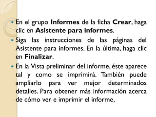  En el grupo Informes de la ficha Crear, haga
clic en Asistente para informes.
 Siga las instrucciones de las páginas del
Asistente para informes. En la última, haga clic
en Finalizar.
 En la Vista preliminar del informe, éste aparece
tal y como se imprimirá. También puede
ampliarlo para ver mejor determinados
detalles. Para obtener más información acerca
de cómo ver e imprimir el informe,
 