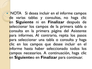  NOTA Si desea incluir en el informe campos
de varias tablas y consultas, no haga clic
en Siguiente ni en Finalizar después de
seleccionar los campos de la primera tabla o
consulta en la primera página del Asistente
para informes. Al contrario, repita los pasos
para seleccionar una tabla o consulta y haga
clic en los campos que desee incluir en el
informe hasta haber seleccionado todos los
campos necesarios. A continuación, haga clic
en Siguienteo en Finalizar para continuar.
 