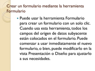 Crear un formulario mediante la herramienta
Formulario
 Puede usar la herramienta Formulario
para crear un formulario con un solo clic.
Cuando usa esta herramienta, todos los
campos del origen de datos subyacente
están colocados en el formulario. Puede
comenzar a usar inmediatamente el nuevo
formulario, o bien, puede modificarlo en la
vista Presentación o Diseño para ajustarlo
a sus necesidades.
 