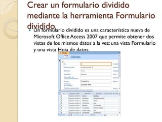 Crear un formulario dividido
mediante la herramienta Formulario
dividido Un formulario dividido es una característica nueva de
Microsoft Office Access 2007 que permite obtener dos
vistas de los mismos datos a la vez: una vista Formulario
y una vista Hoja de datos.
 