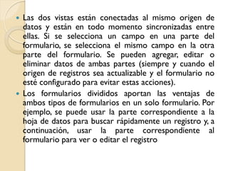  Las dos vistas están conectadas al mismo origen de
datos y están en todo momento sincronizadas entre
ellas. Si se selecciona un campo en una parte del
formulario, se selecciona el mismo campo en la otra
parte del formulario. Se pueden agregar, editar o
eliminar datos de ambas partes (siempre y cuando el
origen de registros sea actualizable y el formulario no
esté configurado para evitar estas acciones).
 Los formularios divididos aportan las ventajas de
ambos tipos de formularios en un solo formulario. Por
ejemplo, se puede usar la parte correspondiente a la
hoja de datos para buscar rápidamente un registro y, a
continuación, usar la parte correspondiente al
formulario para ver o editar el registro
 