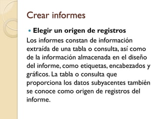 Crear informes
 Elegir un origen de registros
Los informes constan de información
extraída de una tabla o consulta, así como
de la información almacenada en el diseño
del informe, como etiquetas, encabezados y
gráficos. La tabla o consulta que
proporciona los datos subyacentes también
se conoce como origen de registros del
informe.
 