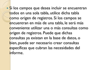  Si los campos que desea incluir se encuentran
todos en una sola tabla, utilice dicha tabla
como origen de registros. Si los campos se
encuentran en más de una tabla, le será más
conveniente utilizar una o más consultas como
origen de registros. Puede que dichas
consultas ya existan en la base de datos, o
bien, puede ser necesario crear consultas
específicas que cubran las necesidades del
informe.
 