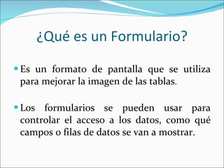 ¿Qué es un Formulario? Es un formato de pantalla que se utiliza para mejorar la imagen de las tablas . Los formularios se pueden usar para controlar el acceso a los datos, como qué campos o filas de datos se van a mostrar.