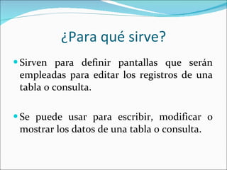¿Para qué sirve? Sirven para definir pantallas que serán empleadas para editar los registros de una tabla o consulta. Se puede usar para escribir, modificar o mostrar los datos de una tabla o consulta.