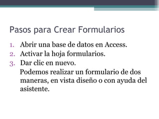 Pasos para Crear Formularios Abrir una base de datos en Access. Activar la hoja formularios. Dar clic en nuevo. Podemos realizar un formulario de dos maneras, en vista diseño o con ayuda del asistente. 